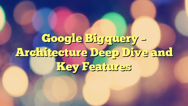 Google Bigquery – Architecture Deep Dive and Key Features